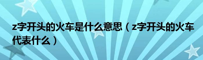 z字开头的火车是什么意思（z字开头的火车代表什么）