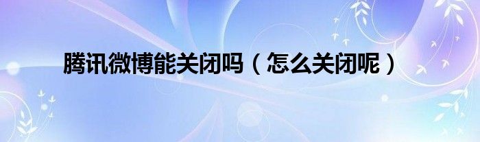 腾讯微博能关闭吗（怎么关闭呢）
