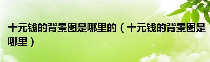 十元钱的背景图是哪里的（十元钱的背景图是哪里）