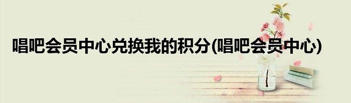 唱吧会员中心兑换我的积分(唱吧会员中心)