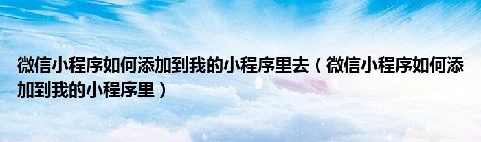 微信小程序如何添加到我的小程序里去（微信小程序如何添加到我的小程序里）
