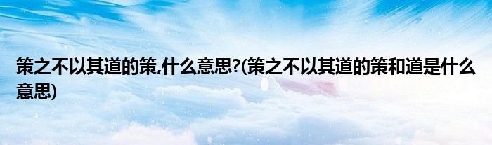 策之不以其道的策,什么意思?(策之不以其道的策和道是什么意思)