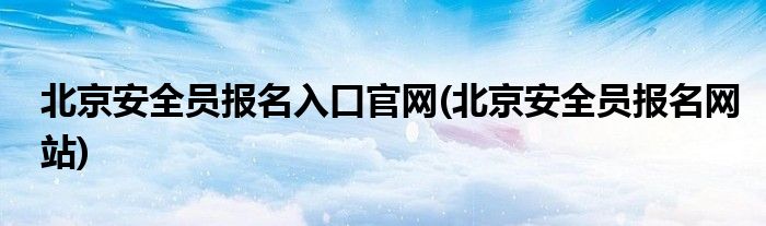 北京安全员报名入口官网(北京安全员报名网站)