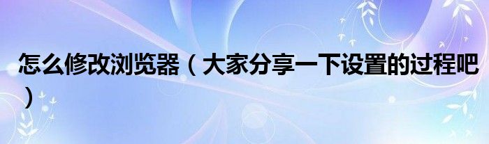怎么修改浏览器（大家分享一下设置的过程吧）