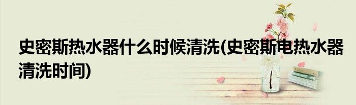 史密斯热水器什么时候清洗(史密斯电热水器清洗时间)
