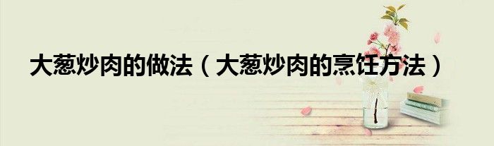 大葱炒肉的做法（大葱炒肉的烹饪方法）