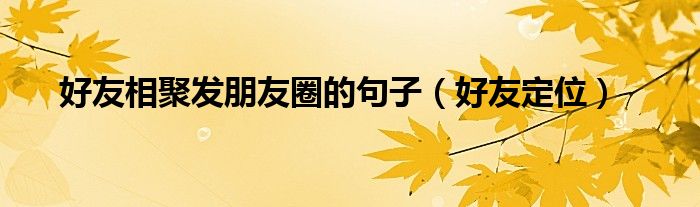 好友相聚发朋友圈的句子（好友定位）