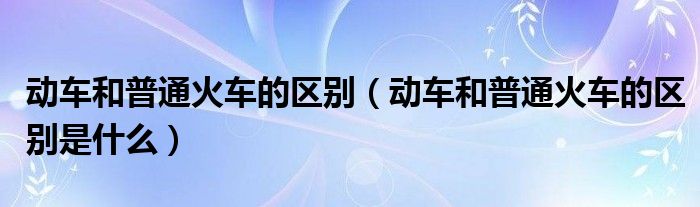 动车和普通火车的区别（动车和普通火车的区别是什么）