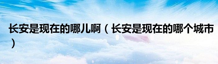 长安是现在的哪儿啊（长安是现在的哪个城市）