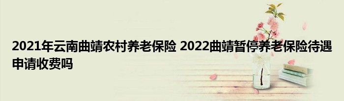2021年云南曲靖农村养老保险 2022曲靖暂停养老保险待遇申请收费吗