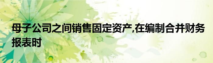 母子公司之间销售固定资产,在编制合并财务报表时