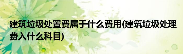 建筑垃圾处置费属于什么费用(建筑垃圾处理费入什么科目)