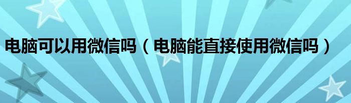 电脑可以用微信吗（电脑能直接使用微信吗）