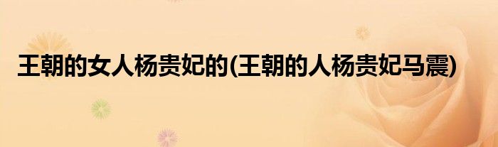 王朝的女人杨贵妃的(王朝的人杨贵妃马震)