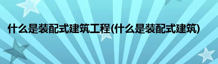 什么是装配式建筑工程(什么是装配式建筑)