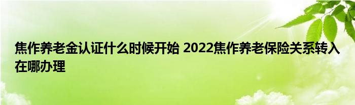 焦作养老金认证什么时候开始 2022焦作养老保险关系转入在哪办理