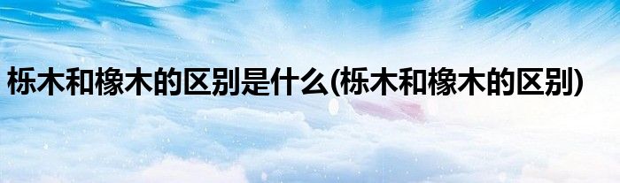 栎木和橡木的区别是什么(栎木和橡木的区别)