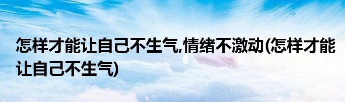 怎样才能让自己不生气,情绪不激动(怎样才能让自己不生气)