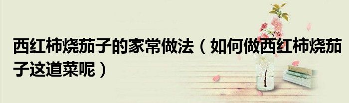 西红柿烧茄子的家常做法（如何做西红柿烧茄子这道菜呢）