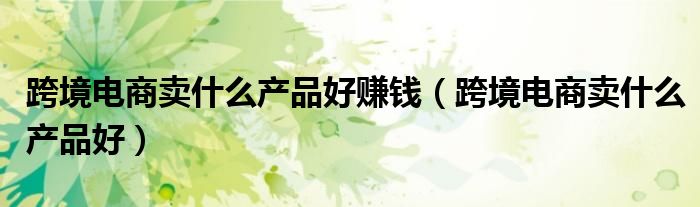 跨境电商卖什么产品好赚钱（跨境电商卖什么产品好）
