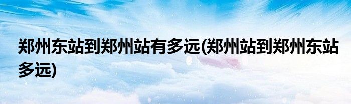 郑州东站到郑州站有多远(郑州站到郑州东站多远)