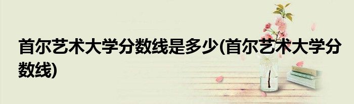 首尔艺术大学分数线是多少(首尔艺术大学分数线)