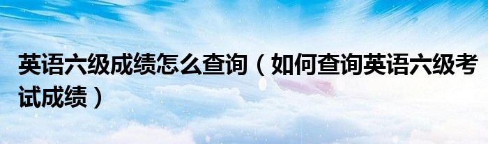 英语六级成绩怎么查询（如何查询英语六级考试成绩）