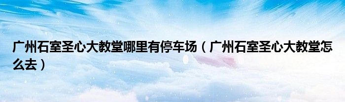广州石室圣心大教堂哪里有停车场（广州石室圣心大教堂怎么去）