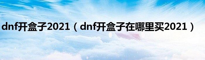 dnf开盒子2021（dnf开盒子在哪里买2021）