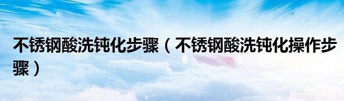 不锈钢酸洗钝化步骤（不锈钢酸洗钝化操作步骤）