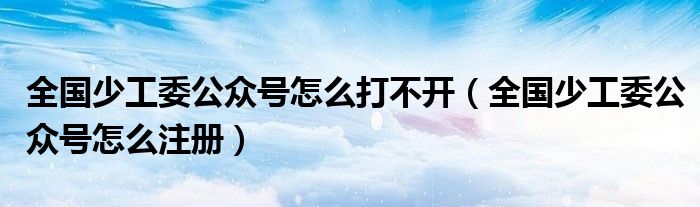 全国少工委公众号怎么打不开（全国少工委公众号怎么注册）
