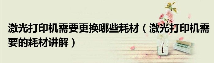 激光打印机需要更换哪些耗材（激光打印机需要的耗材讲解）