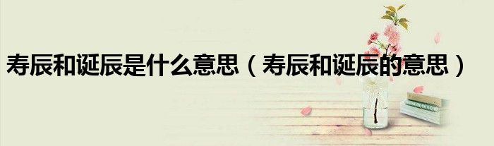 寿辰和诞辰是什么意思（寿辰和诞辰的意思）