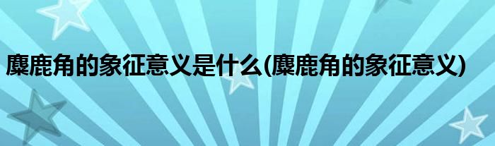 麋鹿角的象征意义是什么(麋鹿角的象征意义)