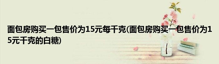 面包房购买一包售价为15元每千克(面包房购买一包售价为15元千克的白糖)