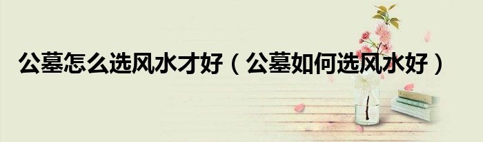 公墓怎么选风水才好（公墓如何选风水好）