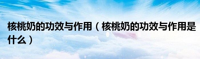 核桃奶的功效与作用（核桃奶的功效与作用是什么）