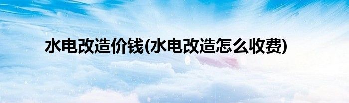 水电改造价钱(水电改造怎么收费)