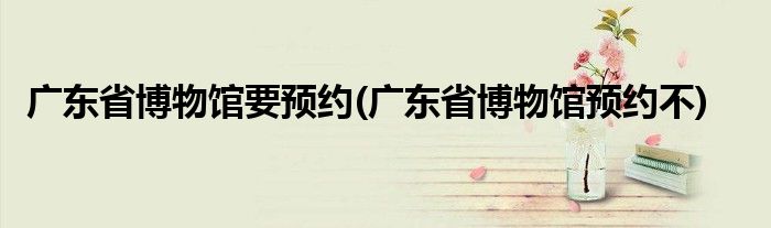 广东省博物馆要预约(广东省博物馆预约不)