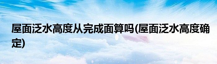 屋面泛水高度从完成面算吗(屋面泛水高度确定)