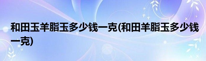 和田玉羊脂玉多少钱一克(和田羊脂玉多少钱一克)