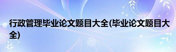 行政管理毕业论文题目大全(毕业论文题目大全)