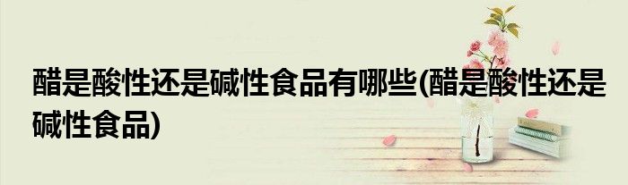 醋是酸性还是碱性食品有哪些(醋是酸性还是碱性食品)