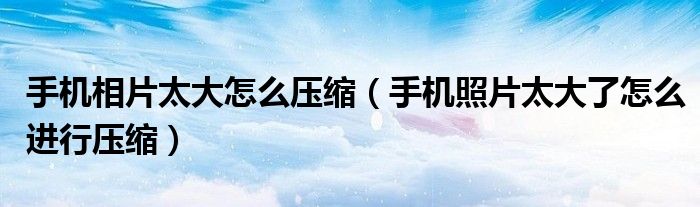 手机相片太大怎么压缩（手机照片太大了怎么进行压缩）