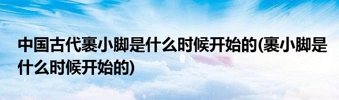 中国古代裹小脚是什么时候开始的(裹小脚是什么时候开始的)