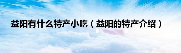 益阳有什么特产小吃（益阳的特产介绍）