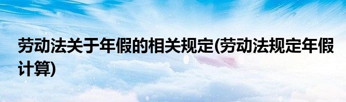 劳动法关于年假的相关规定(劳动法规定年假计算)