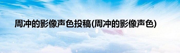 周冲的影像声色投稿(周冲的影像声色)