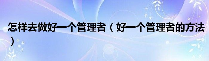 怎样去做好一个管理者（好一个管理者的方法）