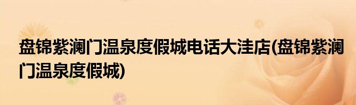 盘锦紫澜门温泉度假城电话大洼店(盘锦紫澜门温泉度假城)